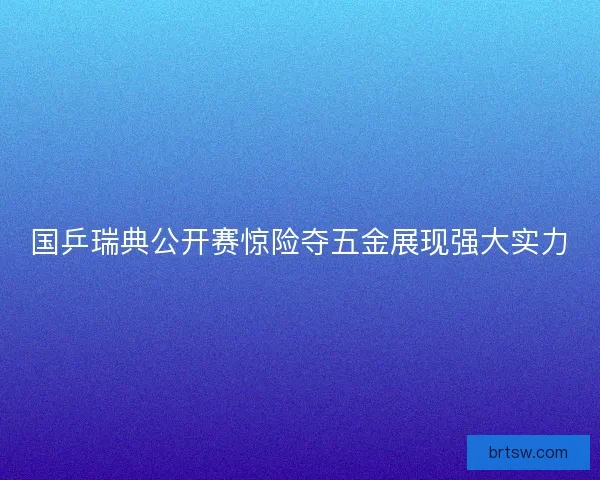 国乒瑞典公开赛惊险夺五金展现强大实力