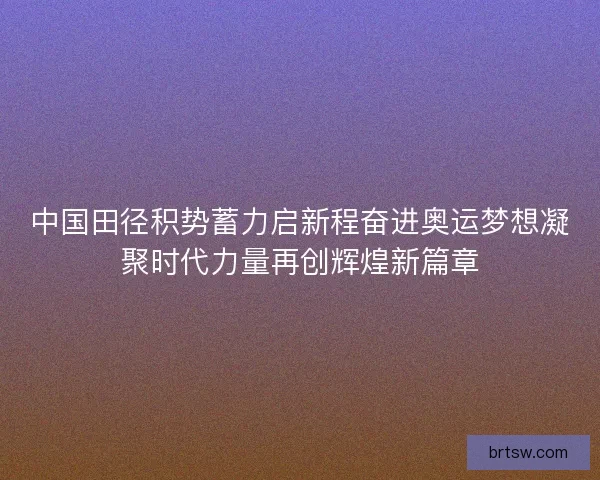 中国田径积势蓄力启新程奋进奥运梦想凝聚时代力量再创辉煌新篇章