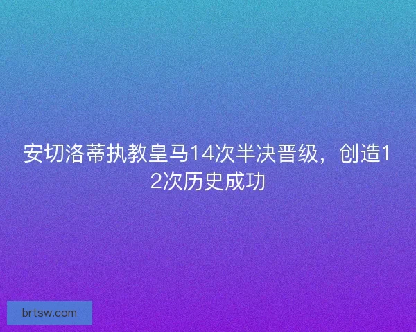 安切洛蒂执教皇马14次半决晋级，创造12次历史成功