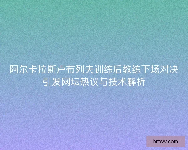 阿尔卡拉斯卢布列夫训练后教练下场对决引发网坛热议与技术解析