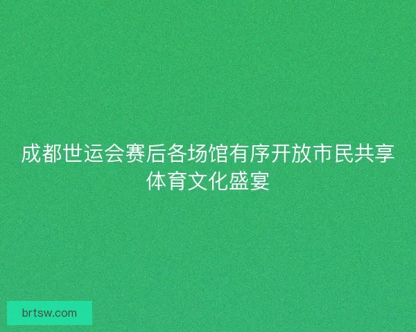 成都世运会赛后各场馆有序开放市民共享体育文化盛宴