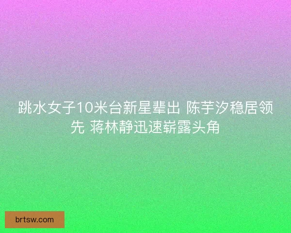 跳水女子10米台新星辈出 陈芋汐稳居领先 蒋林静迅速崭露头角