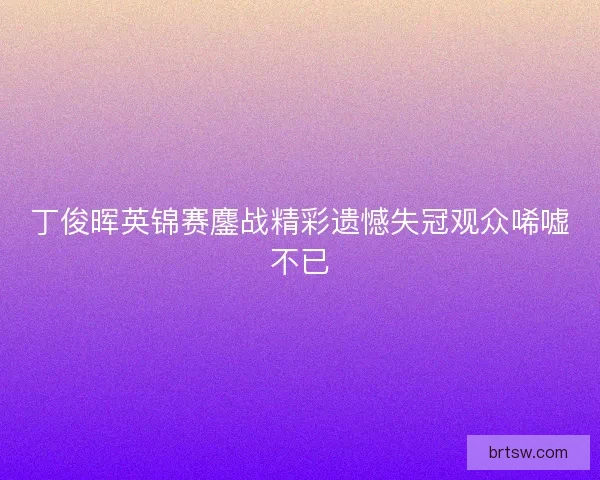丁俊晖英锦赛鏖战精彩遗憾失冠观众唏嘘不已